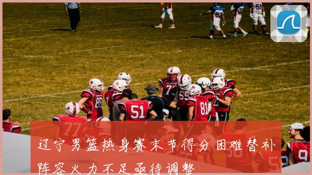 辽宁男篮热身赛末节得分困难替补阵容火力不足亟待调整