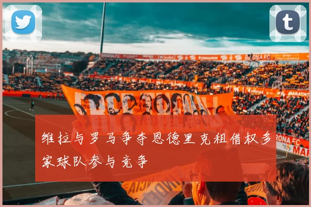 维拉与罗马争夺恩德里克租借权多家球队参与竞争
