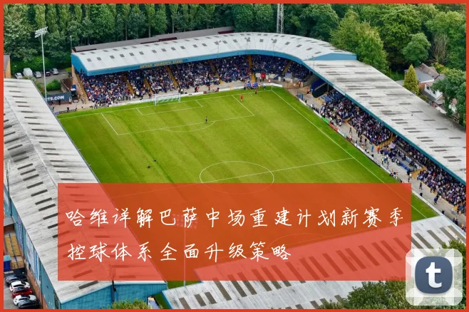 哈维详解巴萨中场重建计划新赛季控球体系全面升级策略