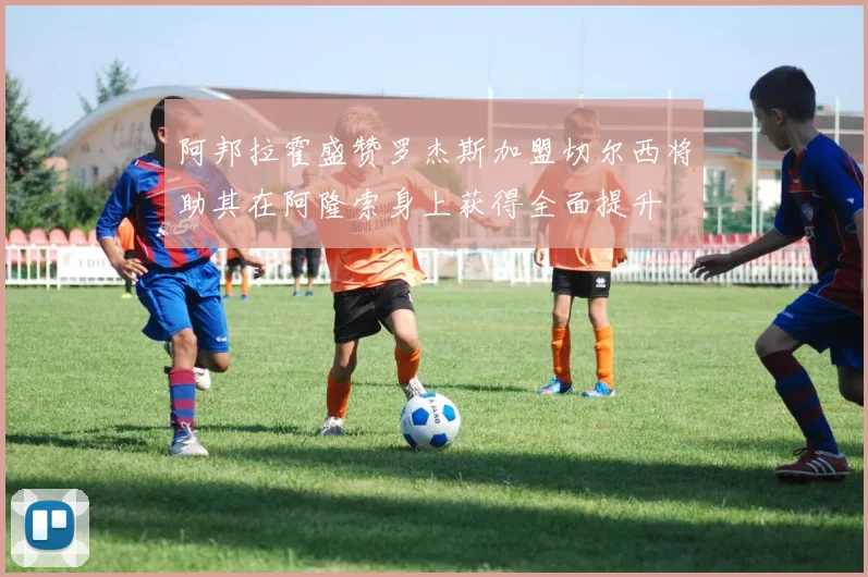 阿邦拉霍盛赞罗杰斯加盟切尔西将助其在阿隆索身上获得全面提升
