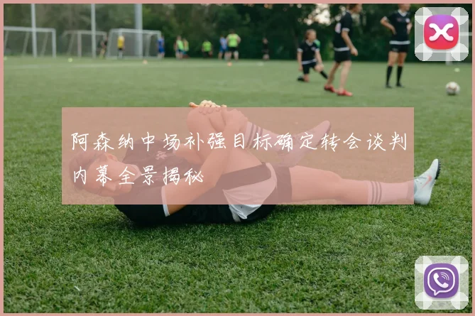 阿森纳中场补强目标确定转会谈判内幕全景揭秘